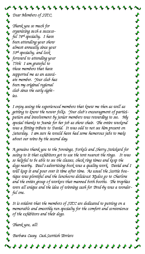 Text Box: Dear Members of STCC,Thank you so much for organizing such a successful 74th specialty.  I have been attending your show almost annually since your 50th specialty, and look forward to attending your 75th!  I am grateful to those members that have supported me as an associate member.  Your club has been my original regional club since the early eighties.  I enjoy seeing the experienced members that knew me then as well as getting to know the newer folks.  Your club's encouragment of participation and involvement by junior members was rewarding to see.   My special thanks to Jeanie for her job as show chair.  The entire weekend was a fitting tribute to David.  It was odd to not see him present on Saturday.  I am sure he would have had some humorous jabs to make about our wins by the second day.A genuine thank you to the Jennings, Forkels and Sherry Swickard for seeing to it that exhibitors got to use the tent nearest the rings.   It was so helpful to be able to see the classes, check ring times and keep the dogs nearby.  Paul's advertizing book was a quality work.  David and I will keep it and pour over it time after time.  As usual the Scottie boutique was plentiful and the luncheons delicious! Kudos go to Charlene and the entire group of workers that manned both booths.  The trophies were all unique and the idea of winning cash for Bred-by was a wonderful one.It is evident that the members of STCC are dedicated to putting on a memorable and smoothly run specialty for the comfort and convenience of the exhibitors and their dogs.Thank you, all! Barbara Casey  Casi Scottish Terriers   