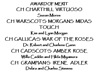 Text Box: AWARD OF MERITCH  CHARTHILL  VIRTUOSOSusan Morse CH  WARSCOT'S  MORGANS  MIDAS  TOUCH Kim and Lynn MorganCH  GALLICA'S  WAR  OF  THE ROSESDr. Robert and Charlene GannCH  CADSCOT'S  AMBER  ROSEWilla Caddin and Hilda MiyamuraCH   GRAMPIAN'S   IRENE   ADLERDebra and Charles Stevens  