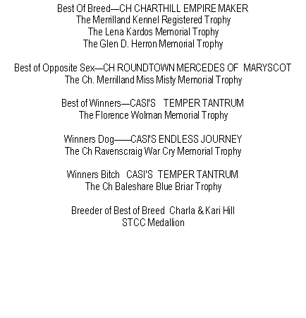 Text Box: Best Of BreedCH CHARTHILL EMPIRE MAKERThe Merrilland Kennel Registered TrophyThe Lena Kardos Memorial TrophyThe Glen D. Herron Memorial TrophyBest of Opposite SexCH ROUNDTOWN MERCEDES OF  MARYSCOTThe Ch. Merrilland Miss Misty Memorial TrophyBest of WinnersCASI'S   TEMPER TANTRUM The Florence Wolman Memorial TrophyWinners DogCASI'S ENDLESS JOURNEYThe Ch Ravenscraig War Cry Memorial TrophyWinners Bitch   CASI'S  TEMPER TANTRUM The Ch Baleshare Blue Briar TrophyBreeder of Best of Breed  Charla & Kari HillSTCC Medallion