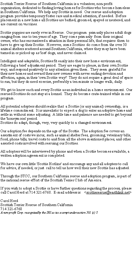 Text Box: Scottish Terrier Rescue of Southern California is a volunteer, non-profit organization, dedicated to finding loving homes for Scotties who become homeless in Southern California.  We help any Scottie in need.  Our rescue and adoption program provides temporary foster care and medical attention, if needed.  Before placement in a new home all Scotties are bathed, groomed, spayed or neutered, and are current on vaccines.Scottie puppies are rarely ever in Rescue.  Our program  primarily places adult dogs ranging from one to ten years of age.  They come primarily  from their original owner, who has encountered a situation in their personal life, that requires  them to have to give up their Scottie.  However, some Scotties  do come from the over 50 animal shelters scattered around Southern California, where they may have been turned in or picked up as 'lost' dogs, and never claimed.Intelligent and adaptable, Scotties fit easily into their new home environment, following a brief adjustment period.  They are eager to please, in their own Scottie way, and respond positively to any attention given them.  They seem grateful for their new homes and reward their new owners with never-ending devotion and affection, again, in their 'own Scottie way!'  They do not require a great deal of space to run, but they do need exercise, preferably a ten minute or longer walk, daily. We get to know each and every Scottie as an individual in a home environment.  Our rescued Scotties do not stay at a kennel.  They do become crate-trained while in our program.All potential adopters should realize that  a Scottie (or any animal) ownership, is a lifetime commitment.  It is unrealistic to expect a dog to enter an adoptive home and settle in without some adjusting.  A little time and patience are needed to get beyond the 'honeymoon' period.Scotties do adapt, though, very, very quickly to a changed environment.Our adoption fee depends on the age of the Scottie.  The adoption fee covers an assortment of costs we incur, such as animal shelter fees, grooming, veterinary bills, food, phone bills, travel costs to and from all the above mentioned places, and other assorted costs involved with rescuing our Scotties.All adopters will be interviewed by phone and when a Scottie becomes available, a written adoption agreement is completed.We have our own little 'Scottie Hotline' and encourage any and all adopters to call for advice, if needed, or just  call to tell us how well their new Scottie has adjusted.  Through the STCC, our Southern California rescue and adoption program, is part of the national rescue effort of the Scottish Terrier Club of America.If you wish to adopt a Scottie or have further questions regarding the process, please call Carol Herd at 714 321-6768.  E-mail address is:   <scottierescue@earthlink.net>Carol HerdScottish Terrier Rescue of Southern California714 321-6768A non-profit Corp. recognizedby the IRS as tax exempt undersection 501 (c) 3